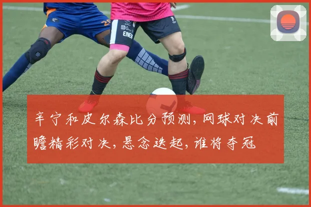 辛宁和皮尔森比分预测,网球对决前瞻精彩对决,悬念迭起,谁将夺冠